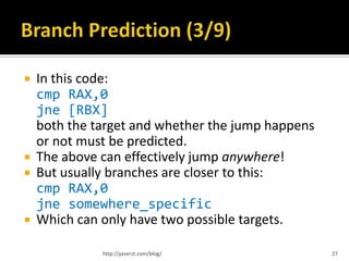    In this code:
    cmp RAX,0
    jne [RBX]
    both the target and whether the jump happens
    or not must be predicted.
   The above can effectively jump anywhere!
   But usually branches are closer to this:
    cmp RAX,0
    jne somewhere_specific
   Which can only have two possible targets.

              http://yaserzt.com/blog/             27
 