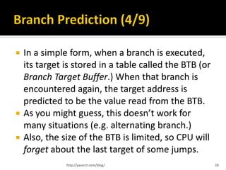    In a simple form, when a branch is executed,
    its target is stored in a table called the BTB (or
    Branch Target Buffer.) When that branch is
    encountered again, the target address is
    predicted to be the value read from the BTB.
   As you might guess, this doesn’t work for
    many situations (e.g. alternating branch.)
   Also, the size of the BTB is limited, so CPU will
    forget about the last target of some jumps.
               http://yaserzt.com/blog/                  28
 
