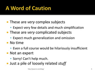    These are very complex subjects
     Expect very few details and much simplification
   These are very complicated subjects
     Expect much generalization and omission
   No time
     Even a full course would be hilariously insufficient
   Not an expert
     Sorry! Can’t help much.
   Just a pile of loosely related stuff
                http://yaserzt.com/blog/                     3
 
