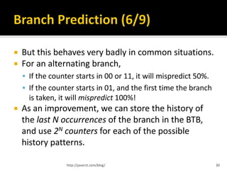    But this behaves very badly in common situations.
   For an alternating branch,
     If the counter starts in 00 or 11, it will mispredict 50%.
     If the counter starts in 01, and the first time the branch
      is taken, it will mispredict 100%!
   As an improvement, we can store the history of
    the last N occurrences of the branch in the BTB,
    and use 2N counters for each of the possible
    history patterns.

                  http://yaserzt.com/blog/                         30
 