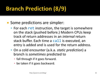    Some predictions are simpler:
     For each ret instruction, the target is somewhere
      on the stack (pushed before.) Modern CPUs keep
      track of return addresses in an internal return
      stack buffer. Each time a call is executed, an
      entry is added and is used for the return address.
     On a cold encounter (a.k.a. static prediction) a
      branch is sometimes predicted to
      ▪ fall through if it goes forward.
      ▪ be taken if it goes backward.

                  http://yaserzt.com/blog/                 32
 