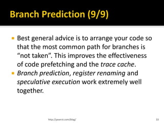    Best general advice is to arrange your code so
    that the most common path for branches is
    “not taken”. This improves the effectiveness
    of code prefetching and the trace cache.
   Branch prediction, register renaming and
    speculative execution work extremely well
    together.


              http://yaserzt.com/blog/               33
 