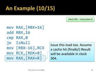 Clock 301 – Instruction 6


mov   RAX,[RBX+16]
add   RBX,16
cmp   RAX,0
je    IsNull                          Issue this load too. Assume
mov   [RBX-16],RCX                    a cache hit (finally!) Result
mov   RCX,[RDX+0]                     will be available in clock
mov   RAX,[RAX+8]                     304.

           http://yaserzt.com/blog/                                      43
 