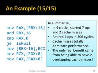 To summarize,
mov RAX,[RBX+16] • In 4 clocks, started 7 ops
add RBX,16          and 2 cache misses
cmp RAX,0        • Retired 7 ops in 306 cycles.
                 • Cache misses totally
je IsNull
                    dominate performance.
mov [RBX-16],RCX • The only real benefit came
mov RCX,[RDX+0]     from being able to have 2
mov RAX,[RAX+8]     overlapping cache misses!

           http://yaserzt.com/blog/           48
 