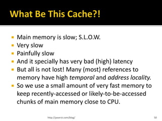    Main memory is slow; S.L.O.W.
   Very slow
   Painfully slow
   And it specially has very bad (high) latency
   But all is not lost! Many (most) references to
    memory have high temporal and address locality.
   So we use a small amount of very fast memory to
    keep recently-accessed or likely-to-be-accessed
    chunks of main memory close to CPU.

              http://yaserzt.com/blog/                50
 