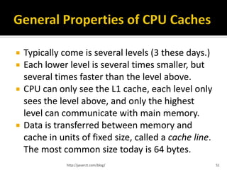    Typically come is several levels (3 these days.)
   Each lower level is several times smaller, but
    several times faster than the level above.
   CPU can only see the L1 cache, each level only
    sees the level above, and only the highest
    level can communicate with main memory.
   Data is transferred between memory and
    cache in units of fixed size, called a cache line.
    The most common size today is 64 bytes.
               http://yaserzt.com/blog/                  51
 