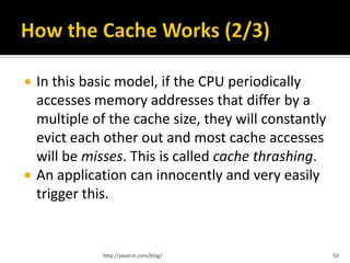    In this basic model, if the CPU periodically
    accesses memory addresses that differ by a
    multiple of the cache size, they will constantly
    evict each other out and most cache accesses
    will be misses. This is called cache thrashing.
   An application can innocently and very easily
    trigger this.


               http://yaserzt.com/blog/                53
 
