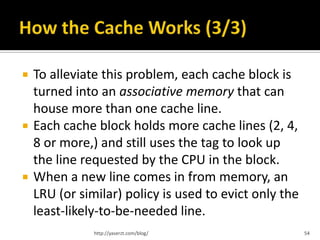    To alleviate this problem, each cache block is
    turned into an associative memory that can
    house more than one cache line.
   Each cache block holds more cache lines (2, 4,
    8 or more,) and still uses the tag to look up
    the line requested by the CPU in the block.
   When a new line comes in from memory, an
    LRU (or similar) policy is used to evict only the
    least-likely-to-be-needed line.
               http://yaserzt.com/blog/                 54
 