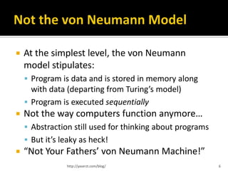    At the simplest level, the von Neumann
    model stipulates:
     Program is data and is stored in memory along
      with data (departing from Turing’s model)
     Program is executed sequentially
   Not the way computers function anymore…
     Abstraction still used for thinking about programs
     But it’s leaky as heck!
   “Not Your Fathers’ von Neumann Machine!”
                http://yaserzt.com/blog/                   6
 