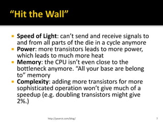    Speed of Light: can’t send and receive signals to
    and from all parts of the die in a cycle anymore
   Power: more transistors leads to more power,
    which leads to much more heat
   Memory: the CPU isn’t even close to the
    bottleneck anymore. “All your base are belong
    to” memory
   Complexity: adding more transistors for more
    sophisticated operation won’t give much of a
    speedup (e.g. doubling transistors might give
    2%.)

               http://yaserzt.com/blog/                 7
 
