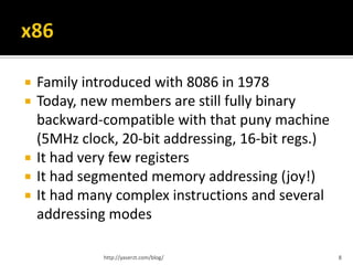    Family introduced with 8086 in 1978
   Today, new members are still fully binary
    backward-compatible with that puny machine
    (5MHz clock, 20-bit addressing, 16-bit regs.)
   It had very few registers
   It had segmented memory addressing (joy!)
   It had many complex instructions and several
    addressing modes

              http://yaserzt.com/blog/              8
 