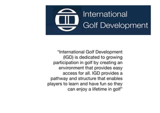 “International Golf Development
        (IGD) is dedicated to growing
   participation in golf by creating an
      environment that provides easy
        access for all. IGD provides a
  pathway and structure that enables
players to learn and have fun so they
           can enjoy a lifetime in golf”
 