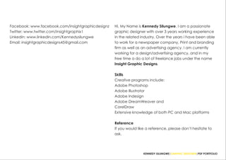 Hi, My Name is Kennedy Silungwe. I am a passionate
graphic designer with over 3 years working experience
in the related industry. Over the years i have been able
to work for a newspaper company, Print and branding
firm as well as an advertising agency. I am currently
working for a design/advertising agency, and in my
free time a do a lot of freelance jobs under the name
Insight Graphic Designs.
Skills
Creative programs include:
Adobe Photoshop
Adobe Illustrator
Adobe Indesign
Adobe DreamWeaver and
CorelDraw
Extensive knowledge of both PC and Mac platforms
Reference
If you would like a reference, please don’t hesitate to
ask.
KENNEDY SILUNGWE|GRAPHIC DESIGNER|PDF PORTFOLIO
Facebook: www.facebook.com/insightgraphicdesignz
Twitter: www.twitter.com/insightgraphix1
Linkedin: www.linkedin.com/Kennedysilungwe
Email: insightgraphicdesigns45@gmail.com
 