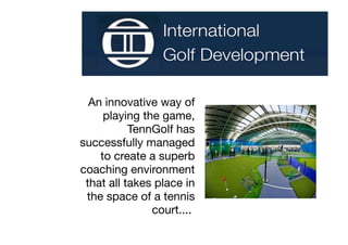 An innovative way of
     playing the game,
           TennGolf has
successfully managed
    to create a superb
coaching environment
 that all takes place in
 the space of a tennis
               court....
 