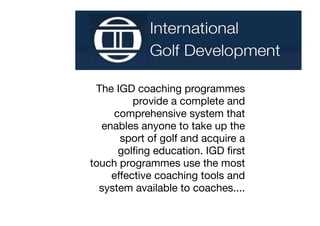 The IGD coaching programmes
         provide a complete and
     comprehensive system that
  enables anyone to take up the
      sport of golf and acquire a
      golﬁng education. IGD ﬁrst
touch programmes use the most
    effective coaching tools and
  system available to coaches....
 