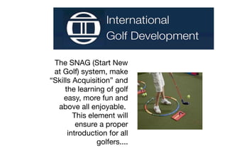 The SNAG (Start New
 at Golf) system, make
“Skills Acquisition” and
     the learning of golf
    easy, more fun and
  above all enjoyable.
        This element will
         ensure a proper
      introduction for all
                golfers....
 