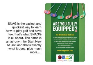 SNAG is the easiest and
      quickest way to learn
how to play golf and have
   fun, that’s what SNAG®
  is all about. The name is
an acronym for Start New
 At Golf and that’s exactly
   what it does, plus much
                    more.....
 