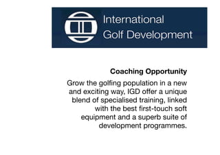 Coaching Opportunity
Grow the golﬁng population in a new
and exciting way, IGD offer a unique
 blend of specialised training, linked
        with the best ﬁrst-touch soft
    equipment and a superb suite of
         development programmes.
 