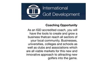 Coaching Opportunity
 As an IGD accredited coach, you will
   have the tools to create and grow a
  business thatcan reach all sectors of
    your local community. Businesses,
  universities, colleges and schools as
 well as clubs and associations which
are all viable markets for this new and
innovative approach to attracting new
                  golfers into the game.
 