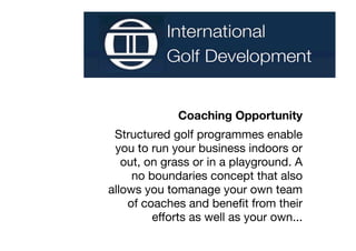 Coaching Opportunity
 Structured golf programmes enable
 you to run your business indoors or
   out, on grass or in a playground. A
     no boundaries concept that also
allows you tomanage your own team
    of coaches and beneﬁt from their
         efforts as well as your own...
 