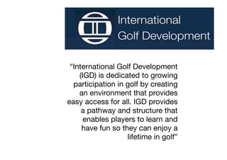 “International Golf Development
    (IGD) is dedicated to growing
  participation in golf by creating
    an environment that provides
easy access for all. IGD provides
     a pathway and structure that
      enables players to learn and
     have fun so they can enjoy a
                   lifetime in golf”
 