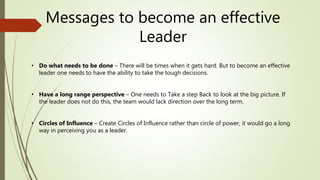 Messages to become an effective
Leader
• Do what needs to be done – There will be times when it gets hard. But to become an effective
leader one needs to have the ability to take the tough decisions.
• Have a long range perspective – One needs to Take a step Back to look at the big picture. If
the leader does not do this, the team would lack direction over the long term.
• Circles of Influence – Create Circles of Influence rather than circle of power, it would go a long
way in perceiving you as a leader.
 