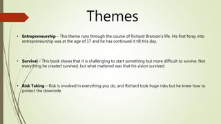 Themes
• Entrepreneurship – This theme runs through the course of Richard Branson’s life. His first foray into
entrepreneurship was at the age of 17 and he has continued it till this day.
• Survival – This book shows that it is challenging to start something but more difficult to survive. Not
everything he created survived, but what mattered was that his vision survived.
• Risk Taking – Risk is involved in everything you do, and Richard took huge risks but he knew how to
protect the downside.
 