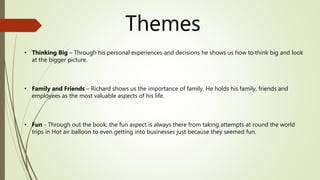 Themes
• Thinking Big – Through his personal experiences and decisions he shows us how to think big and look
at the bigger picture.
• Family and Friends – Richard shows us the importance of family. He holds his family, friends and
employees as the most valuable aspects of his life.
• Fun - Through out the book, the fun aspect is always there from taking attempts at round the world
trips in Hot air balloon to even getting into businesses just because they seemed fun.
 