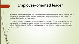 Employee-oriented leader
• He believes in putting employees first, then customers and shareholders at last. His policy is that if
you keep the employees happy, they will automatically keep customers happy which results in
profits and satisfaction of shareholders.
• All his businesses are built on this belief where he always puts the welfare of employees first like
after winning the BA case and being awarded 500,000 Pounds as damage money, he shared it
among the Virgin Atlantic staff as he realized that even they suffered a lot of pressure during the
past few years.
 