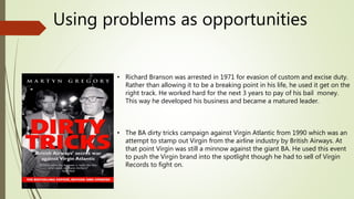 Using problems as opportunities
• Richard Branson was arrested in 1971 for evasion of custom and excise duty.
Rather than allowing it to be a breaking point in his life, he used it get on the
right track. He worked hard for the next 3 years to pay of his bail money.
This way he developed his business and became a matured leader.
• The BA dirty tricks campaign against Virgin Atlantic from 1990 which was an
attempt to stamp out Virgin from the airline industry by British Airways. At
that point Virgin was still a minnow against the giant BA. He used this event
to push the Virgin brand into the spotlight though he had to sell of Virgin
Records to fight on.
 
