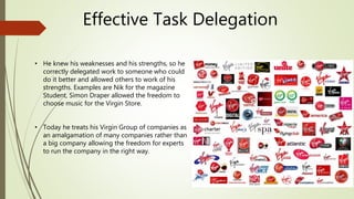Effective Task Delegation
• He knew his weaknesses and his strengths, so he
correctly delegated work to someone who could
do it better and allowed others to work of his
strengths. Examples are Nik for the magazine
Student, Simon Draper allowed the freedom to
choose music for the Virgin Store.
• Today he treats his Virgin Group of companies as
an amalgamation of many companies rather than
a big company allowing the freedom for experts
to run the company in the right way.
 