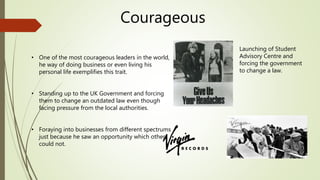 Courageous
• One of the most courageous leaders in the world,
he way of doing business or even living his
personal life exemplifies this trait.
• Standing up to the UK Government and forcing
them to change an outdated law even though
facing pressure from the local authorities.
• Foraying into businesses from different spectrums
just because he saw an opportunity which others
could not.
Launching of Student
Advisory Centre and
forcing the government
to change a law.
 