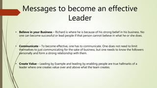 Messages to become an effective
Leader
• Believe in your Business – Richard is where he is because of his strong belief in his business. No
one can become successful or lead people if that person cannot believe in what he or she does.
• Communicate – To become effective, one has to communicate. One does not need to limit
themselves to just communicating for the sake of business, but one needs to know the followers
personally and form a strong relationship with them.
• Create Value – Leading by Example and leading by enabling people are true hallmarks of a
leader where one creates value over and above what the team creates.
 