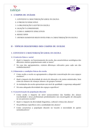 I - CAMPOS DE ANÁLISE

       1. CONTEXTO E CARACTERIZAÇÃO GERAL DA ESCOLA
       2. O PROJECTO EDUCATIVO
       3. A ORGANIZAÇÃO E GESTÃO DA ESCOLA
       4. LIGAÇÃO À COMUNIDADE
       5. CLIMA E AMBIENTE EDUCATIVOS
       6. RESULTADOS
       7. OUTROS ELEMENTOS RELEVANTES PARA A CARACTERIZAÇÃO DA ESCOLA




II - TÓPICOS DESCRITORES DOS CAMPOS DE ANÁLISE


1. CONTEXTO E CARACTERIZAÇÃO GERAL DA ESCOLA

1.1 Contexto físico e social
         Qual é o impacto, no funcionamento da escola, das características sociológicas dos
         diferentes núcleos populacionais onde se insere?
         No caso dos agrupamentos, existem diferenças relevantes para cada um dos
         estabelecimentos?

1.2 Dimensão e condições físicas da escola
         Como avalia a escola ou agrupamento a dispersão/concentração dos seus espaços
         escolares?
         Qual o impacto da diversidade de níveis de educação e de ensino ministrados, bem
         como do número de crianças/alunos e de grupos/turmas?
         As instalações da escola apresentam um nível de qualidade e segurança adequado?
         Há uma adequada diversidade dos espaços específicos?

1.3 Caracterização da população discente
         Como avalia o impacto do nível socioeconómico das famílias dos alunos
         (escolaridade e áreas profissionais predominantes nos encarregados de educação)
         no seu percurso escolar?
         Qual é o impacto da diversidade linguística, cultural e étnica dos alunos?
         Há problemas específicos com a assiduidade dos alunos?
         Como caracteriza a população discente no tocante à necessidade de apoios
         socioeducativos?




Avaliação Externa das Escolas 2008-2009
Tópicos para a apresentação da escola
 
