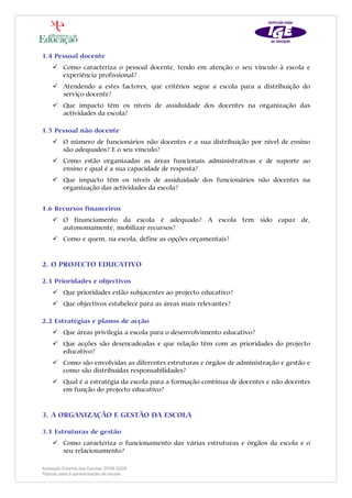 1.4 Pessoal docente
         Como caracteriza o pessoal docente, tendo em atenção o seu vínculo à escola e
         experiência profissional?
         Atendendo a estes factores, que critérios segue a escola para a distribuição do
         serviço docente?
         Que impacto têm os níveis de assiduidade dos docentes na organização das
         actividades da escola?

1.5 Pessoal não docente
         O número de funcionários não docentes e a sua distribuição por nível de ensino
         são adequados? E o seu vínculo?
         Como estão organizadas as áreas funcionais administrativas e de suporte ao
         ensino e qual é a sua capacidade de resposta?
         Que impacto têm os níveis de assiduidade dos funcionários não docentes na
         organização das actividades da escola?


1.6 Recursos financeiros
         O financiamento da escola é adequado? A escola tem sido capaz de,
         autonomamente, mobilizar recursos?
         Como e quem, na escola, define as opções orçamentais?


2. O PROJECTO EDUCATIVO

2.1 Prioridades e objectivos
         Que prioridades estão subjacentes ao projecto educativo?
         Que objectivos estabelece para as áreas mais relevantes?

2.2 Estratégias e planos de acção
         Que áreas privilegia a escola para o desenvolvimento educativo?
         Que acções são desencadeadas e que relação têm com as prioridades do projecto
         educativo?
         Como são envolvidas as diferentes estruturas e órgãos de administração e gestão e
         como são distribuídas responsabilidades?
         Qual é a estratégia da escola para a formação contínua de docentes e não docentes
         em função do projecto educativo?


3. A ORGANIZAÇÃO E GESTÃO DA ESCOLA

3.1 Estruturas de gestão
         Como caracteriza o funcionamento das várias estruturas e órgãos da escola e o
         seu relacionamento?

Avaliação Externa das Escolas 2008-2009
Tópicos para a apresentação da escola
 