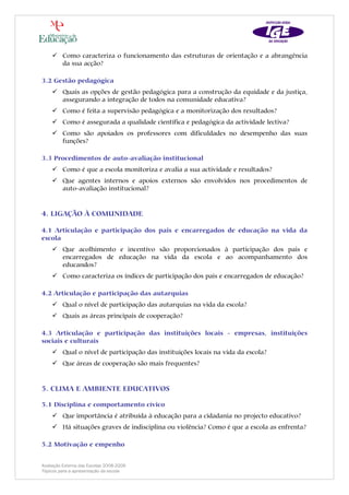 Como caracteriza o funcionamento das estruturas de orientação e a abrangência
         da sua acção?

3.2 Gestão pedagógica
         Quais as opções de gestão pedagógica para a construção da equidade e da justiça,
         assegurando a integração de todos na comunidade educativa?
         Como é feita a supervisão pedagógica e a monitorização dos resultados?
         Como é assegurada a qualidade científica e pedagógica da actividade lectiva?
         Como são apoiados os professores com dificuldades no desempenho das suas
         funções?

3.3 Procedimentos de auto-avaliação institucional
         Como é que a escola monitoriza e avalia a sua actividade e resultados?
         Que agentes internos e apoios externos são envolvidos nos procedimentos de
         auto-avaliação institucional?


4. LIGAÇÃO À COMUNIDADE

4.1 Articulação e participação dos pais e encarregados de educação na vida da
escola
         Que acolhimento e incentivo são proporcionados à participação dos pais e
         encarregados de educação na vida da escola e ao acompanhamento dos
         educandos?
         Como caracteriza os índices de participação dos pais e encarregados de educação?

4.2 Articulação e participação das autarquias
         Qual o nível de participação das autarquias na vida da escola?
         Quais as áreas principais de cooperação?

4.3 Articulação e participação das instituições locais - empresas, instituições
sociais e culturais
         Qual o nível de participação das instituições locais na vida da escola?
         Que áreas de cooperação são mais frequentes?


5. CLIMA E AMBIENTE EDUCATIVOS

5.1 Disciplina e comportamento cívico
         Que importância é atribuída à educação para a cidadania no projecto educativo?
         Há situações graves de indisciplina ou violência? Como é que a escola as enfrenta?

5.2 Motivação e empenho


Avaliação Externa das Escolas 2008-2009
Tópicos para a apresentação da escola
 