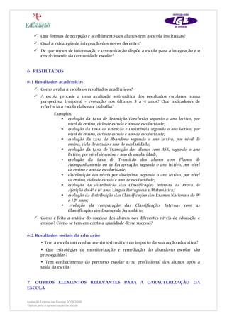 Que formas de recepção e acolhimento dos alunos tem a escola instituídas?
         Qual a estratégia de integração dos novos docentes?
         De que meios de informação e comunicação dispõe a escola para a integração e o
         envolvimento da comunidade escolar?


6. RESULTADOS

6.1 Resultados académicos
         Como avalia a escola os resultados académicos?
         A escola procede a uma avaliação sistemática dos resultados escolares numa
         perspectiva temporal - evolução nos últimos 3 a 4 anos? Que indicadores de
         referência a escola elabora e trabalha?
                   Exemplos:
                         evolução da taxa de Transição/Conclusão segundo o ano lectivo, por
                         nível de ensino, ciclo de estudo e ano de escolaridade;
                         evolução da taxa de Retenção e Desistência segundo o ano lectivo, por
                         nível de ensino, ciclo de estudo e ano de escolaridade;
                         evolução da taxa de Abandono segundo o ano lectivo, por nível de
                         ensino, ciclo de estudo e ano de escolaridade;
                         evolução da taxa de Transição dos alunos com ASE, segundo o ano
                         lectivo, por nível de ensino e ano de escolaridade;
                         evolução da taxa de Transição dos alunos com Planos de
                         Acompanhamento ou de Recuperação, segundo o ano lectivo, por nível
                         de ensino e ano de escolaridade;
                         distribuição dos níveis por disciplina, segundo o ano lectivo, por nível
                         de ensino, ciclo de estudo e ano de escolaridade;
                         evolução da distribuição das Classificações Internas da Prova de
                         Aferição do 4º e 6º ano: Língua Portuguesa e Matemática;
                         evolução da distribuição das Classificações dos Exames Nacionais do 9º
                         e 12º anos;
                          evolução da comparação das Classificações Internas com as
                         Classificações dos Exames do Secundário;
         Como é feita a análise do sucesso dos alunos nos diferentes níveis de educação e
         ensino? Como se tem em conta a qualidade desse sucesso?

6.2 Resultados sociais da educação
         • Tem a escola um conhecimento sistemático do impacto da sua acção educativa?
         • Que estratégias de monitorização e remediação do abandono escolar são
         prosseguidas?
         • Tem conhecimento do percurso escolar e/ou profissional dos alunos após a
         saída da escola?


7. OUTROS ELEMENTOS RELEVANTES PARA A CARACTERIZAÇÃO DA
ESCOLA

Avaliação Externa das Escolas 2008-2009
Tópicos para a apresentação da escola
 