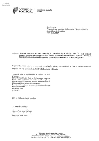 áfJ GOVERNO DE MtNISTRIO DA
PORTUGAL ECNC
Exm°. Senhor
Presidente da Comissão de Educação Ciência e Cuttura
AssembLeia da Repâbtica
1249-068 LISBOA
Assio: AcAO DE CONTROLO AOS PROCEDIMENTOS DE APROvAcAO DO ALUNO N°. 20064768 NAS UNIDADES
CURRICULARES QUE TEVE DE REALIZAR PAPA CONCLUSAO DO CURSO DE LICENCIATURA EM CIENcIA POLITICA E
RELAçOE5 INTERNACIONAIS DA UNIVERSIDADE LUSOFONA DE HUMANIDADE5 E TECNOLOGIA5 (ULHT).
Reportando-me ao assunto mencionado em epIgrafe, cumpre-me transmitir a V.Exa o teor do despacho
exarado por Sua Exce[ência o Ministro da Educação e Ciência.
“Concordo corn o alargarnento do ârnbito da açäo
proposta.
Concordo igualmente, face as lirnitaçOes do poder de
tutela, corn a proposta de enviar a inforrnaçao ao
Ministério Püblico junto do Tribunal Adrninistrativo do
Circulo de Lisboa, para os efeitos devidos.
Envie-se a Cornissão Parlamentar de EducaçOo, Ciência
e Cultura e a ULHT.
Ass) Nuno Crato
4.4.2013”.
Corn os meihores cumprirnentos
0 Chefe de Gabinete
,-
Vasco Lynce de Faria
Gabinete do Ministro da Educacao e Ciência
Av°. 5 de Outubro, 107-13°, 1069-018 Lisboa, PORTUGAL
Palácio das Laranjeiras Estradas das Laranjeiras. 205, 1649-018 Lisboa
TEL * 351 21 781 1800- FAX: * 351 217 811 835- EMAIL. gmec@mec.gov.pt
 