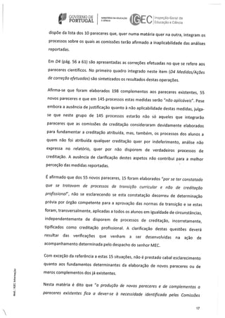 GOVERNO DE NsrRoEoucAcAo eco-Ga da
PORTUGAL J Fducacão e C êrca
dispöe da Ista dos 10 pareceres que, quer numa matéria quer na outra, integram os
processos sobre os quals as comissöes terão afirmado a inaplicabilidade das análises
reportadas.
Em D4 (pág. 56 a 61) são apresentadas as correçöes efetuadas no que se refere aos
pareceres cientIficos. No primeiro quadro integrado neste item (D4 Medidas/Acäes
de correçào efetuadas) são sintetizados as resultados destas operaçöes.
Afirma-se que foram elaborados 198 complementos aos pareceres existentes, 55
novos pareceres e que em 145 processos estas medidas serão “não aplicáveis”. Pese
embora a ausência de justificação quanto a não aplicabilidade destas medidas, julga
se que neste grupo de 145 processos estarão não so aqueles que integrarão
pareceres que as comissöes de creditação consideraram devidamente elaborados
para fundamentar a creditação atribulda, mas, também, os processos dos alunos a
quem não foi atribuida qualquer creditação quer por indeferimento, análise não
expressa no relatOrio, quer par não disporem de verdadeiros processos de
creditacão. A ausência de clarificacão destes aspetos não contribui para a meihor
perceção das medidas reportadas.
E afirmado que dos 55 novos pareceres, 15 foram elaborados “par se ter constatado
que se tratavam de processos de transiçào curricular e nào de creditaçào
profissional”, não se esclarecendo se esta constatação decorreu de determinação
prévia por órgão competente para a aprovação das normas de transição e se estas
foram, transversalmente, aplicadas a todos os alunos em igualdade de circunstâncias,
independentemente de disporem de processos de creditacao, incorretamente,
tipificados como creditação profissional. A clarificação destas questöes deverá
resultar das verificaçöes que venham a ser desenvolvidas na açäo de
acompanhamento determinada pelo despacho do senhor MEC.
Corn exceção da referenda a estas 15 situaçöes, näo é prestado cabal esclarecimento
quanta aos fundamentos determinantes da elaboração de novas pareceres ou de
meros complementos dos já existentes.
Nesta matéria é dito que “a produçäo de novos pareceres e de cornplementos a
pareceres existentes fica a dever-se a necessidade identificada pelas Comissäes
17
 