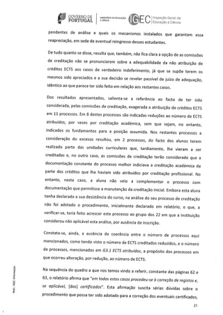 GOVERNODE NISTRiODAEDUCACAO peçâo G al da
PORTUGAL ECNCIA
FL Educacão e C ca
pendentes de análise e quais os mecanismos instalados que garantam essa
reapreciaçäo, em sede de eventual reingresso desses estudantes.
De tudo quanto se disse, resulta que, tambérn, no fica clara a opçäo de as comissöes
de creditação não se pronunciarem sobre a adequabilidade da näo atribuiçäo de
créditos ECTS aos casos de verdadeiro indeferimento, já que se supöe terem os
mesmos sido apreciados e a sua decisäo se revelar passIvel de juIzo de adequaçäo,
idéntico ao que parece ter sido feito em relaçao aos restantes casos.
Dos resultados apresentados, salienta-se a referenda ao facto de ter sido
considerada, pelas comissöes de creditação, exagerada a atribuiçäo de créditos ECTS
em 11 processos. Em 8 destes processos so indicadas reduçOes ao nümero de ECTS
atribuldos, por vezes por creditaçäo académica, sem que sejam, no entanto,
indicados os fundarnentos para a posicão assumida. Nos restantes processos a
consideraçäo do excesso resultou, em 2 processos, do facto dos alunos terem
realizado parte das unidades curriculares que, tardiamente, Ihe vieram a ser
creditadas e, no outro caso, as cornissöes de creditaço tero considerado que a
docurnentaçäo constante do processo melhor indiciava a creditaço acaclémica de
parte dos créditos que Ihe haviarn sido atribuIdos por creditação profissional. No
entanto, neste caso, a aluna não veio a complernentar o processo corn
documentaço que permitisse a rnanutenço da creditaçäo inicial. Embora esta aluna
tenha declarado a sua desistência do curso, na análise do seu processo de creditaçäo
nâo foi adotado o procedimento, inicialmente declarado em relatOrio, o que, a
verificar-se, teria feito acrescer este processo ao grupo dos 22 em que a instituiçäo
considerou não aplicável esta análise, por ausência de inscricäo.
Constata-se, ainda, a ausência de coerência entre o nümero de processos aqui
rnencionados, como tendo visto o nümero de ECTS creditados reduzidos, e o nümero
de processos, mencionados em G3.1 ECTS atribuldos, a propósito dos processos em
que ocorreu alteraço, por reduço, ao nimero de ECTS.
Na sequência do quadro a que nos temos vindo a referir, constante das páginas 62 e
63, o relatOrio afirma que “em todos estes casos procedeu-se a correção de registos e,
se aplicável, [dos] certificados”. Esta afirmação suscita sérias düvidas sobre o
procedimento que possa ter sido adotado para a correçäo dos eventuais certificados,
21
 