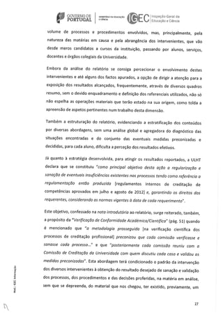 GOVERNO DE NSTODAEDUCACAO ( ‘oecao Gera da
PORTUGAL Edcãe e Céncia
volume de processos e procedimentos envolvidos, mas, principalmente, pela
natureza das matérias em causa e pela abrangência dos intervenientes, que väo
desde meros candidatos a cursos da instituição, passando por alunos, serviços,
docentes e órgâos coleglais da Universidade.
Embora da análise do relatório se consiga percecionar o envolvimento destes
intervenientes e ate alguns dos factos apurados, a opco de dirigir a atençào para a
exposiçäo dos resultados alcançados, frequentemente, através de diversos quadros
resumo, sem o devido enquadramento e definiçao dos referenclais utilizados, não so
não espeiha as operaçöes materlais que terâo estado na sua origem, como tolda a
apreensäo de aspetos pertinentes num trabaiho desta dimensäo.
Também a estruturaçäo do relatório, evidenciando a estratificaço dos conteüdos
por diversas abordagens, sem uma análise global e agregadora do diagnOstico das
situaçöes encontradas e do conjunto das eventuais medidas preconizadas e
decididas, para cada aluno, dificulta a perceçäo dos resuitados efetivos.
iá quanto a estratégia desenvolvida, para atingir os resultados reportados, a ULHT
declara que se constituiu “corno principal objetivo desta açdo a regularizaçdo e
sanaçào de eventuais insuficiencias existentes nos processos tendo como referenda a
regulamentaçào entdo produzida [regulamentos internos de creditaçäo de
competências aprovados em julho e agosto de 2012] e, garantindo os direitos dos
requerentes, considerando as normas vigentes a data de cada requerirnento”.
Este objetivo, confessado na nota introdutória ao relatório, surge reiterado, também,
a propOsito da “Verificaçào de Conformidade Académica/Cientifica” (pág. 51) quando
e mencionado que “a metodologia prosseguida [na verificaçao cientIfica dos
processos de creditaço profissional] preconizou que cada comissào verLficasse e
sanasse coda processo...” e que “posteriormente coda cornissào reunlu corn a
Cornissào de Creditaçdo do Universidade corn quern discutlu coda caso e validou as
medidas preconizadas”. Esta abordagem terá condicionado o padro da intervençào
a dos diversos intervenientes a obtençâo do resultado desejado de sanação e validaço
dos processos, dos procedimentos e das decisöes proferidas, na matéria em análise,
sem que se depreenda, do material que nos chegou, ter existido, previamente, um
27
 