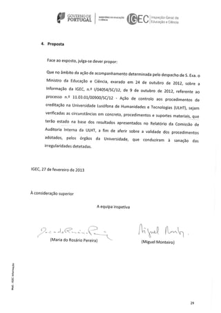 GOVERNO DE MNsTRlooADucAcAo hsco Gera d
PORTUGAL E CNCA
Li aço e Cênci3
4. Proposta
Face ao exposto, julga-se dever propor:
Que no âmbito da ação de acompanhamento determinada pelo despacho de S. Exa. o
Ministro da Educaçäo e Ciência, exarado em 24 de outubro de 2012, sobre a
lnformacäo da IGEC, n.2 i/04054/SC/12, de 9 de outubro de 2012, referente ao
processo n.2 11.03.01/00900/SC/12 - Açäo de controto aos procedimentos de
creditacao na Universidade Lusófona de Humanidades e Tecnologias (ULHT), sejam
verificadas as circunstâncias em concreto, procedimentos e suportes materials, que
teräo estado na base dos resu[tados apresentados no Relatório da Comissào de
Auditoria Interna da ULHT, a fim de aferir sobre a validade dos procedimentos
adotados, pelos órgos da Universidade, que conduziram a sanaçäo das
irregularidades detetadas.
IGEC, 27 de fevereiro de 2013
A consideraço superior
A equipa inspetiva
()
-
(Maria do Rosário Pereira) (Miguel Monteiro)
C
E
0
C
0
29
 