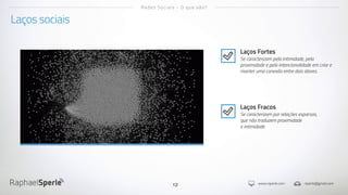 www.rsperle.com rsperle@gmail.com12
Laços sociais
Redes Sociais - O que são?
Laços Fortes
Se caracterizam pela intimidade, pela
proximidade e pela intencionalidade em criar e
manter uma conexão entre dois atores.
Laços Fracos
Se caracterizam por relações esparsas,
que não traduzem proximidade
e intimidade.
 