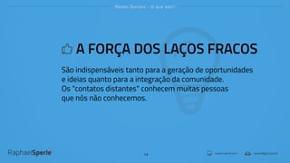 www.rsperle.com rsperle@gmail.com
Redes Sociais - O que são?
14
A FORÇA DOS LAÇOS FRACOS
São indispensáveis tanto para a geração de oportunidades
e ideias quanto para a integração da comunidade.
Os "contatos distantes" conhecem muitas pessoas
que nós não conhecemos.
 