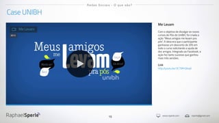 www.rsperle.com rsperle@gmail.com15
Case UNIBH
Redes Sociais - O que são?
Me Levam
Com o objetivo de divulgar os novos
cursos de Pós do UniBH, foi criada a
ação "Meus amigos me levam pra
pós". A ideia era que o participante
ganhasse um desconto de 20% em
todo o curso solicitando a ajuda de
dez amigos. Integrado ao Facebook, a
ação fez tanto sucesso que ganhou
mais três versões.
Link
http://youtu.be/3C79PrQlsqA
Me Levam
2012
 