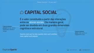 www.rsperle.com rsperle@gmail.com
Redes Sociais - O que são?
16
CAPITAL SOCIAL
É o valor constituído a partir das interações
entre os atores sociais! De maneira geral,
pode ser dividido em duas grandes dimensões:
cognitiva e estrutural.
Quanto mais você se doa, quanto mais você contribui,
mais capital você adquire.
O que as pessoas
pensam: normas, valores,
sentimentos, atitudes e
crenças. O que as pessoas
fazem: redes sociais e o
engajamento cívico.
 