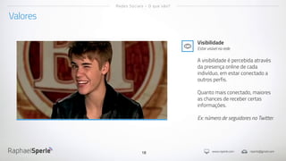 www.rsperle.com rsperle@gmail.com18
Valores
Redes Sociais - O que são?
Visibilidade
Estar visível na rede
A visibilidade é percebida através
da presença online de cada
indivíduo, em estar conectado a
outros perfis.
Quanto mais conectado, maiores
as chances de receber certas
informações.
Ex: número de seguidores no Twitter.
 