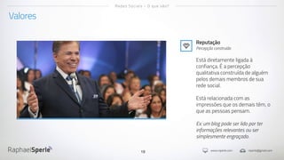 www.rsperle.com rsperle@gmail.com19
Valores
Redes Sociais - O que são?
Reputação
Percepção construída
Está diretamente ligada à
confiança. É a percepção
qualitativa construída de alguém
pelos demais membros de sua
rede social.
Está relacionada com as
impressões que os demais têm, o
que as pessoas pensam.
Ex: um blog pode ser lido por ter
informações relevantes ou ser
simplesmente engraçado.
 