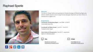 Raphael Sperle
Site
http://www.rsperle.com
http://www.onnaweb.com.br
E-Mail
rsperle@gmail.com
raphael@onnaweb.com.br
Resumo
Formado em Design Gráfico e pós-graduado em Gestão Estratégica de Marketing Digital pela
FACHA, trabalhei durante 5 anos no segmento de educação. Atualmente sou Sócio-Diretor de
Planejamento da Agência On.
Experiência
Coordenador de Marketing Digital | nov/2008 – jul/2012
Universidade Gama Filho
Coordenador de Mídias Sociais | jul/2012 – fev/2013
Fundação Getúlio Vargas
Sócio-Diretor de Planejamento | fev/2013 – atualmente
Agência On Marketing Digital
 