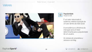 www.rsperle.com rsperle@gmail.com20
Valores
Redes Sociais - O que são?
Popularidade
Posição na rede
É um valor relacionado à
audiência, relativo à posição de
um ator dentro da rede social.
A consistência e a eficiência da
interação será um fator
determinante para a popularidade
de um usuário.
Ex: número de comentários e
acessos a um blog.
 